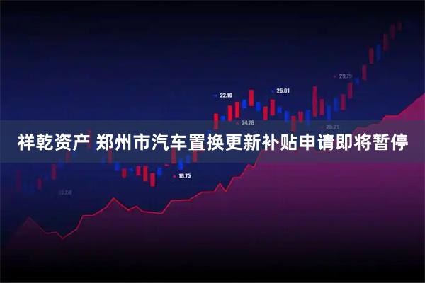 祥乾资产 郑州市汽车置换更新补贴申请即将暂停