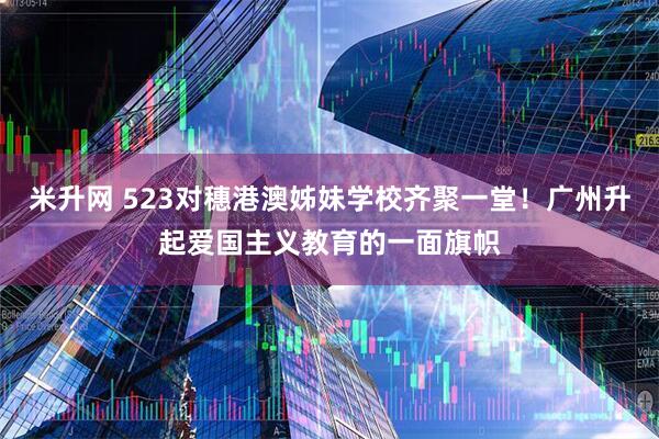 米升网 523对穗港澳姊妹学校齐聚一堂！广州升起爱国主义教育的一面旗帜