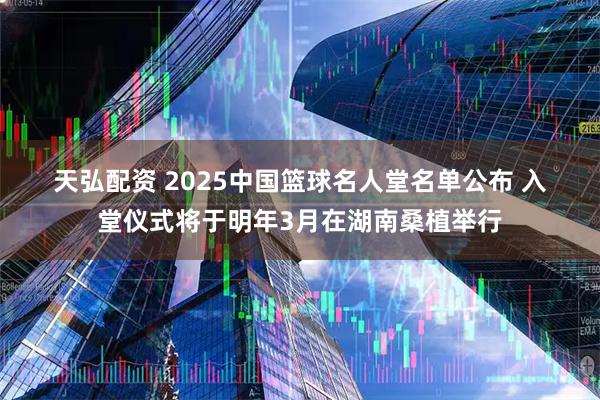 天弘配资 2025中国篮球名人堂名单公布 入堂仪式将于明年3月在湖南桑植举行
