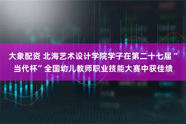 大象配资 北海艺术设计学院学子在第二十七届“当代杯”全国幼儿教师职业技能大赛中获佳绩