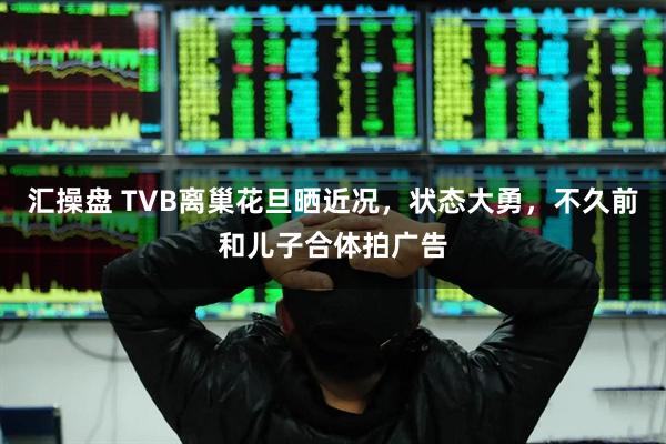 汇操盘 TVB离巢花旦晒近况，状态大勇，不久前和儿子合体拍广告