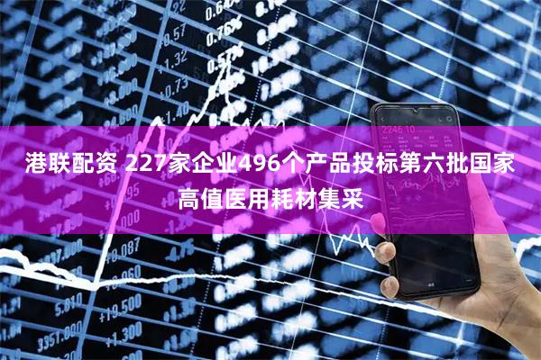 港联配资 227家企业496个产品投标第六批国家高值医用耗材集采