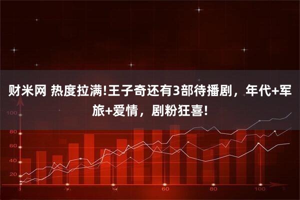 财米网 热度拉满!王子奇还有3部待播剧，年代+军旅+爱情，剧粉狂喜!