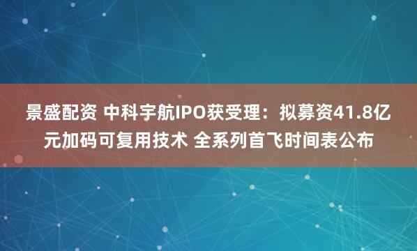 景盛配资 中科宇航IPO获受理：拟募资41.8亿元加码可复用技术 全系列首飞时间表公布