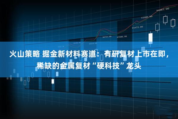 火山策略 掘金新材料赛道：有研复材上市在即，稀缺的金属复材“硬科技”龙头
