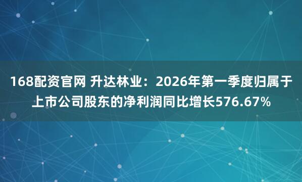 168配资官网 升达林业：2026年第一季度归属于上市公司股东的净利润同比增长576.67%