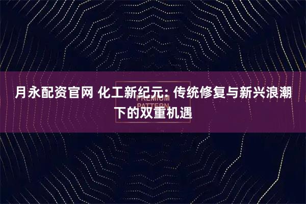 月永配资官网 化工新纪元: 传统修复与新兴浪潮下的双重机遇
