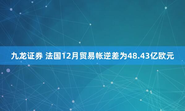 九龙证券 法国12月贸易帐逆差为48.43亿欧元