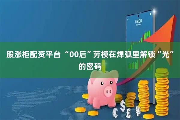 股涨柜配资平台 “00后”劳模在焊弧里解锁“光”的密码