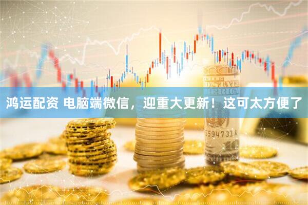 鸿运配资 电脑端微信，迎重大更新！这可太方便了